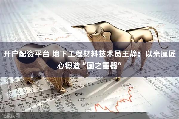 开户配资平台 地下工程材料技术员王静：以毫厘匠心锻造“国之重器”