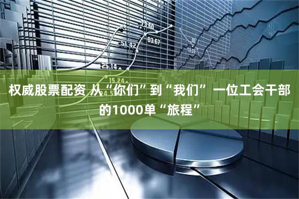 权威股票配资 从“你们”到“我们”&#32;一位工会干部的1000单“旅程”