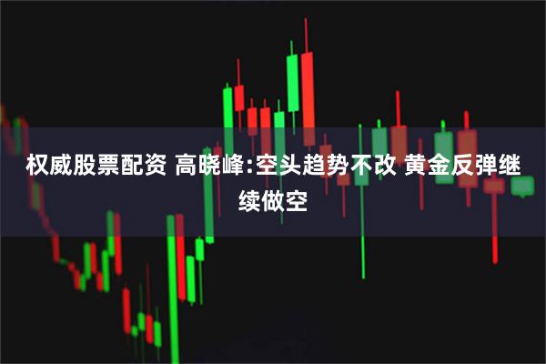 权威股票配资 高晓峰:空头趋势不改 黄金反弹继续做空