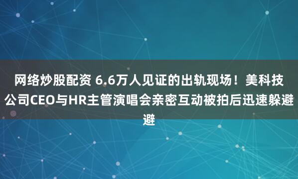 网络炒股配资 6.6万人见证的出轨现场！美科技公司CEO与HR主管演唱会亲密互动被拍后迅速躲避