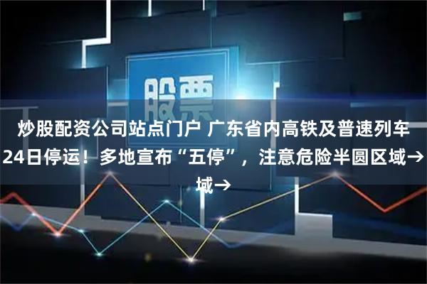 炒股配资公司站点门户 广东省内高铁及普速列车24日停运！多地宣布“五停”，注意危险半圆区域→