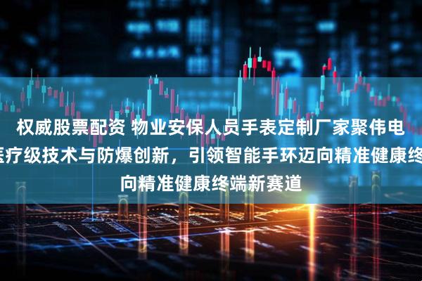 权威股票配资 物业安保人员手表定制厂家聚伟电子——以医疗级技术与防爆创新，引领智能手环迈向精准健康终端新赛道