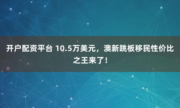 开户配资平台 10.5万美元，澳新跳板移民性价比之王来了！