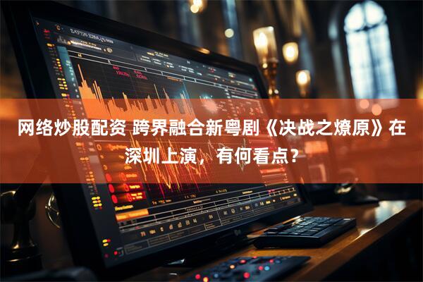 网络炒股配资 跨界融合新粤剧《决战之燎原》在深圳上演，有何看点？