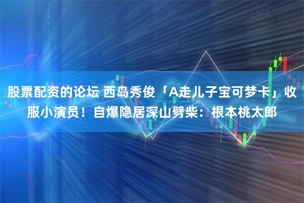 股票配资的论坛 西岛秀俊「A走儿子宝可梦卡」收服小演员！　自爆隐居深山劈柴：根本桃太郎