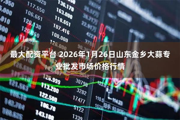 最大配资平台 2026年1月26日山东金乡大蒜专业批发市场价格行情