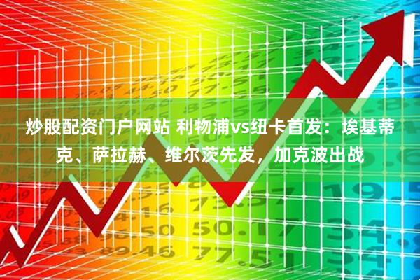炒股配资门户网站 利物浦vs纽卡首发：埃基蒂克、萨拉赫、维尔茨先发，加克波出战