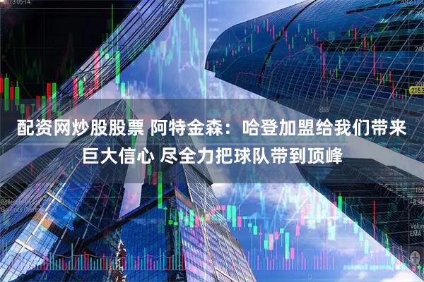 配资网炒股股票 阿特金森：哈登加盟给我们带来巨大信心 尽全力把球队带到顶峰