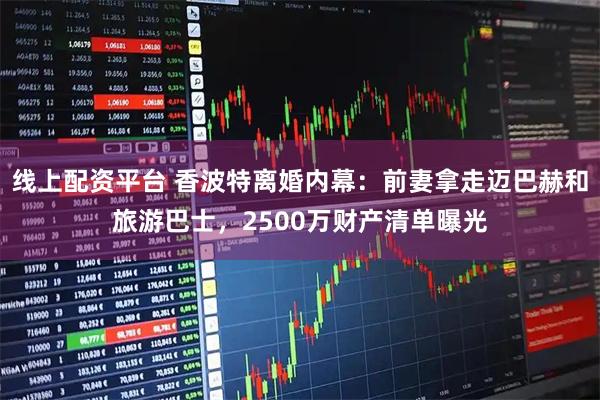 线上配资平台 香波特离婚内幕：前妻拿走迈巴赫和旅游巴士，2500万财产清单曝光