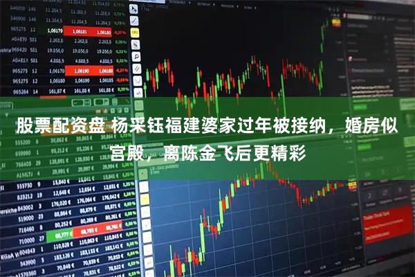 股票配资盘 杨采钰福建婆家过年被接纳，婚房似宫殿，离陈金飞后更精彩