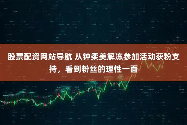 股票配资网站导航 从钟柔美解冻参加活动获粉支持，看到粉丝的理性一面