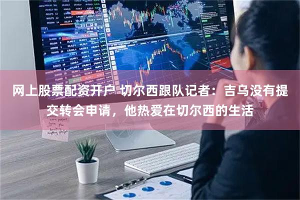 网上股票配资开户 切尔西跟队记者：吉乌没有提交转会申请，他热爱在切尔西的生活