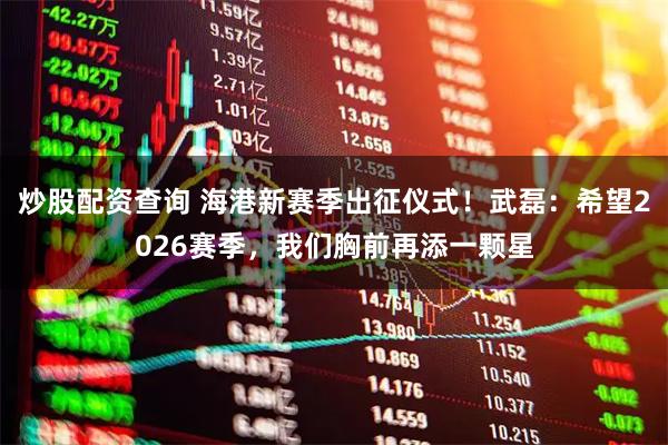 炒股配资查询 海港新赛季出征仪式！武磊：希望2026赛季，我们胸前再添一颗星