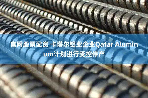 官网股票配资 卡塔尔铝业企业Qatar Aluminum计划进行受控停产