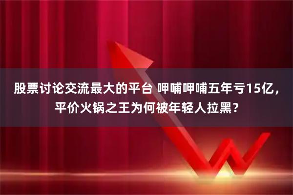 股票讨论交流最大的平台 呷哺呷哺五年亏15亿，平价火锅之王为何被年轻人拉黑？