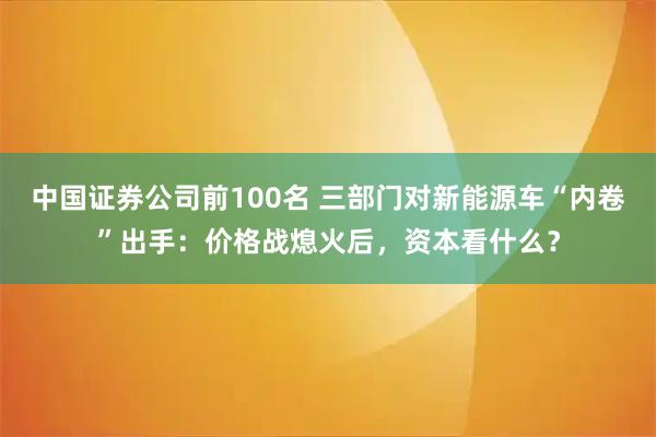 中国证券公司前100名 三部门对新能源车“内卷”出手：价格战熄火后，资本看什么？