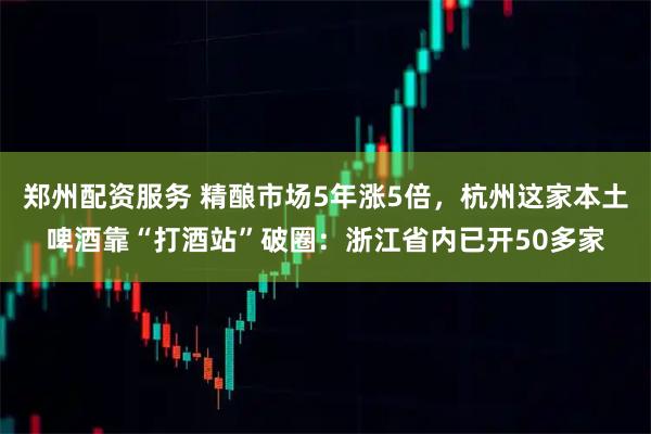 郑州配资服务 精酿市场5年涨5倍，杭州这家本土啤酒靠“打酒站”破圈：浙江省内已开50多家
