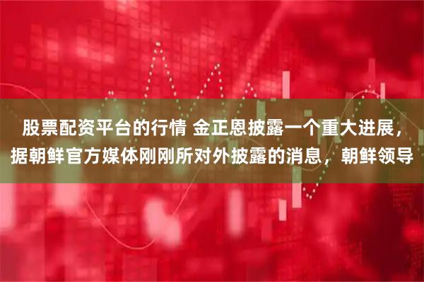 股票配资平台的行情 金正恩披露一个重大进展，据朝鲜官方媒体刚刚所对外披露的消息，朝鲜领导