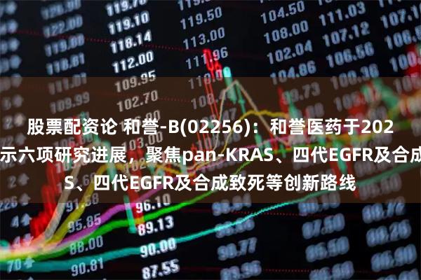 股票配资论 和誉-B(02256)：和誉医药于2026年AACR年会展示六项研究进展，聚焦pan-KRAS、四代EGFR及合成致死等创新路线