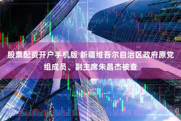 股票配资开户手机版 新疆维吾尔自治区政府原党组成员、副主席朱昌杰被查