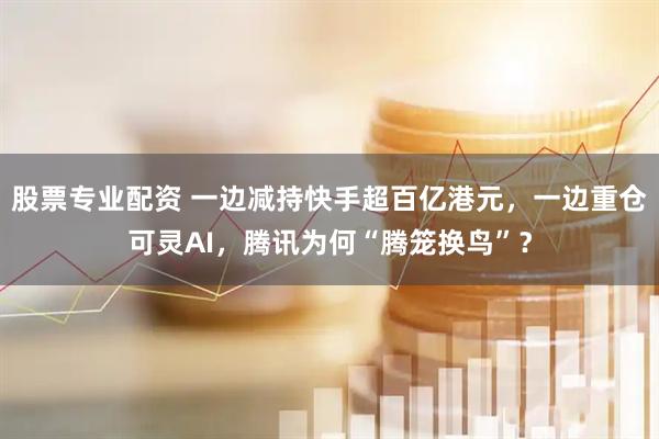股票专业配资 一边减持快手超百亿港元，一边重仓可灵AI，腾讯为何“腾笼换鸟”？