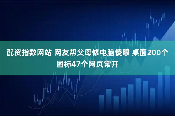 配资指数网站 网友帮父母修电脑傻眼 桌面200个图标47个网页常开