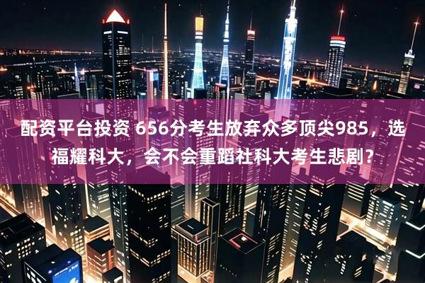 配资平台投资 656分考生放弃众多顶尖985，选福耀科大，会不会重蹈社科大考生悲剧？