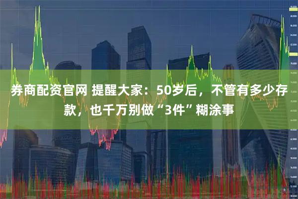 券商配资官网 提醒大家：50岁后，不管有多少存款，也千万别做“3件”糊涂事