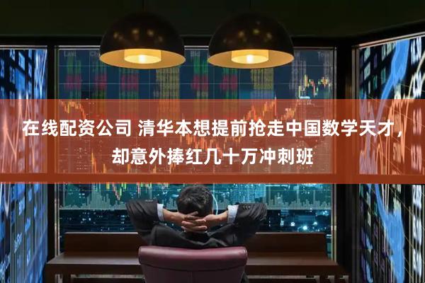 在线配资公司 清华本想提前抢走中国数学天才，却意外捧红几十万冲刺班