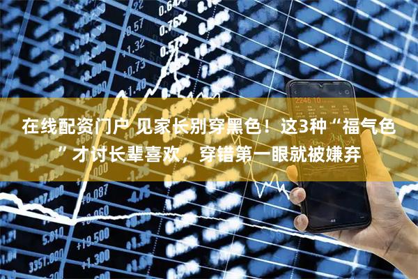 在线配资门户 见家长别穿黑色！这3种“福气色”才讨长辈喜欢，穿错第一眼就被嫌弃