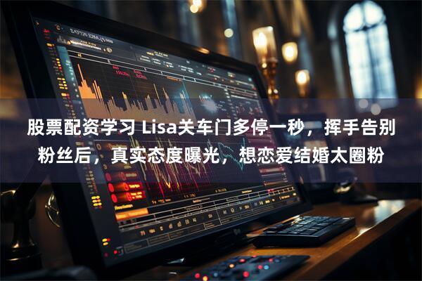股票配资学习 Lisa关车门多停一秒，挥手告别粉丝后，真实态度曝光，想恋爱结婚太圈粉