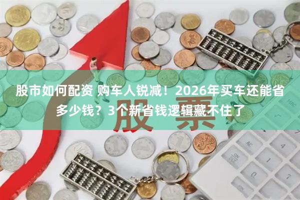 股市如何配资 购车人锐减！2026年买车还能省多少钱？3个新省钱逻辑藏不住了