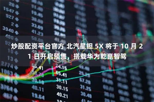 炒股配资平台官方 北汽星钽 5X 将于 10 月 21 日开启预售，搭载华为乾崑智驾